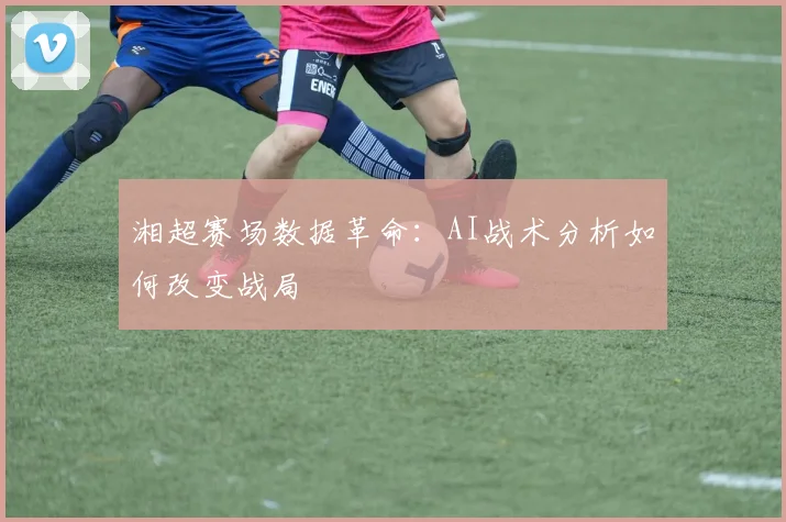 湘超赛场数据革命：AI战术分析如何改变战局