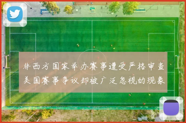 非西方国家举办赛事遭受严格审查美国赛事争议却被广泛忽视的现象分析