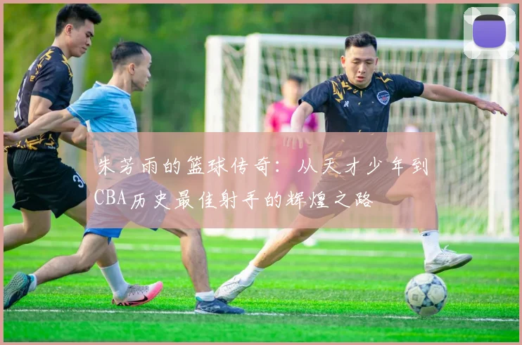 朱芳雨的篮球传奇：从天才少年到CBA历史最佳射手的辉煌之路