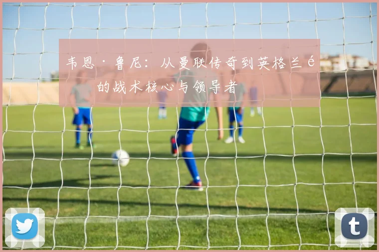 韦恩·鲁尼：从曼联传奇到英格兰队的战术核心与领导者