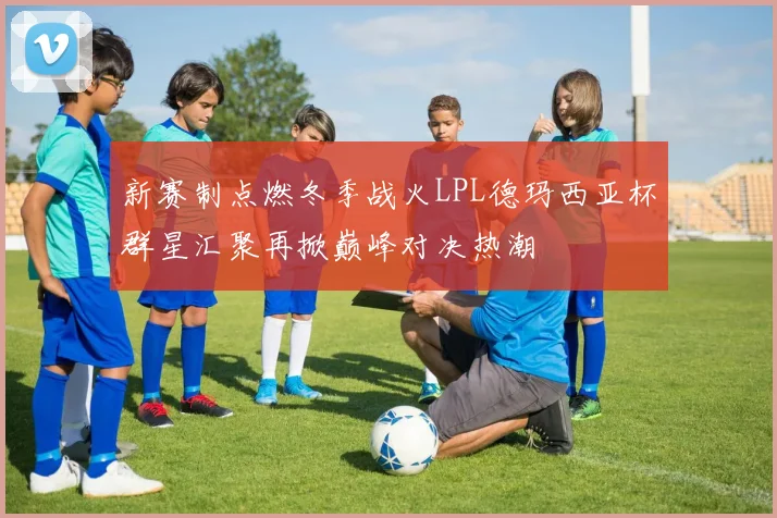 新赛制点燃冬季战火LPL德玛西亚杯群星汇聚再掀巅峰对决热潮