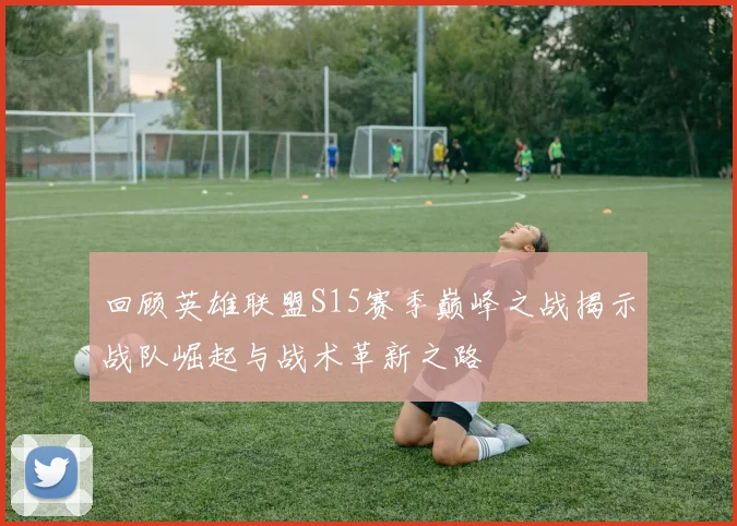 回顾英雄联盟S15赛季巅峰之战揭示战队崛起与战术革新之路