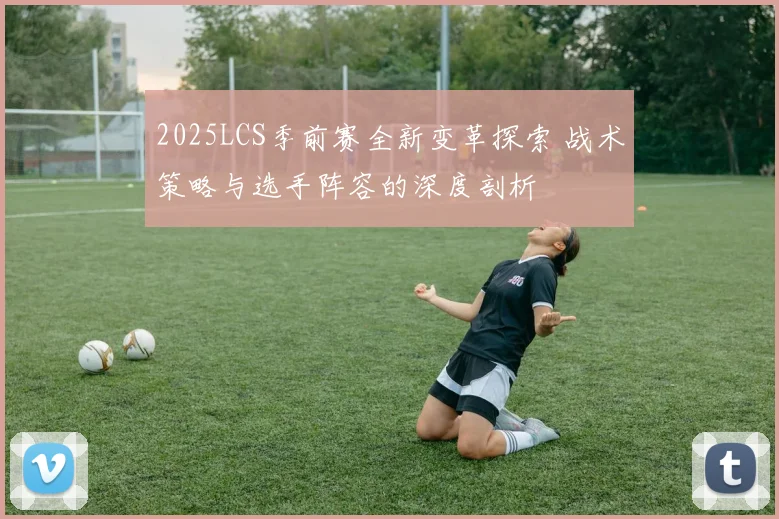 2025LCS季前赛全新变革探索 战术策略与选手阵容的深度剖析