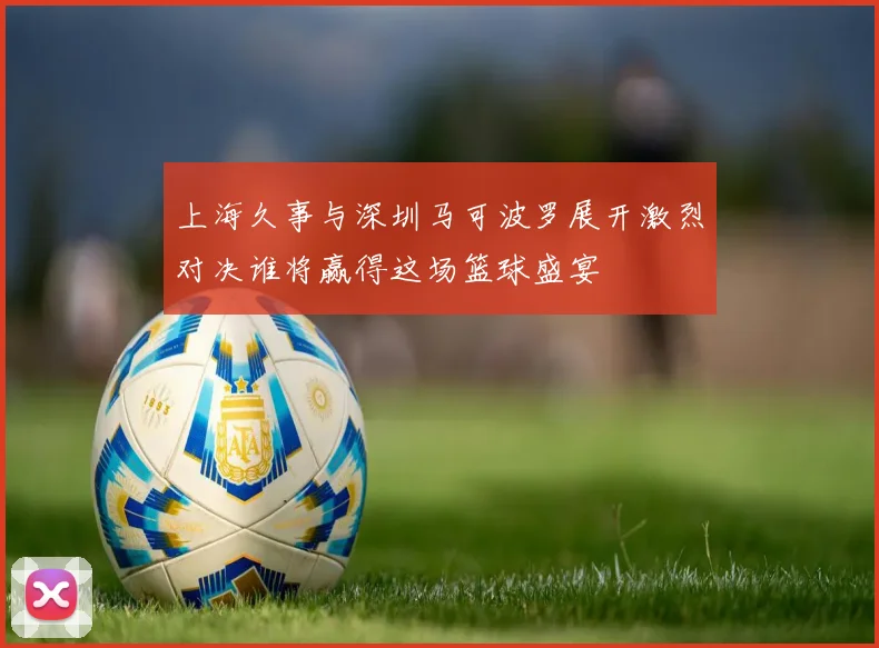 上海久事与深圳马可波罗展开激烈对决谁将赢得这场篮球盛宴