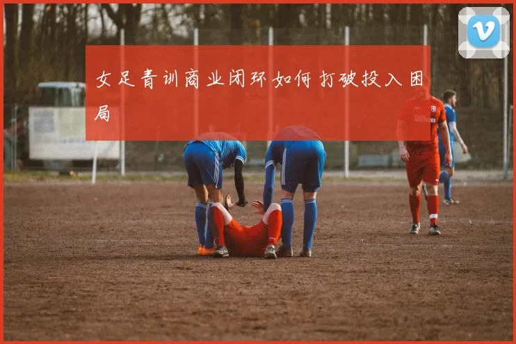 女足青训商业闭环如何打破投入困局