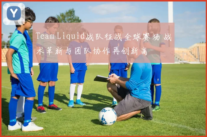 Team Liquid战队征战全球赛场 战术革新与团队协作再创新高