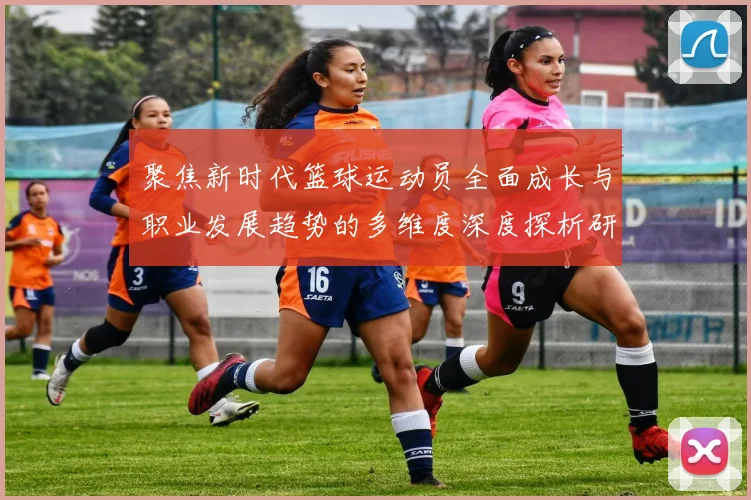 聚焦新时代篮球运动员全面成长与职业发展趋势的多维度深度探析研