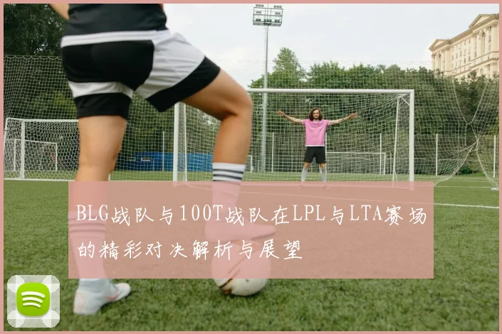 BLG战队与100T战队在LPL与LTA赛场的精彩对决解析与展望