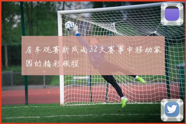 房车观赛新风尚32天赛事中移动家园的精彩旅程