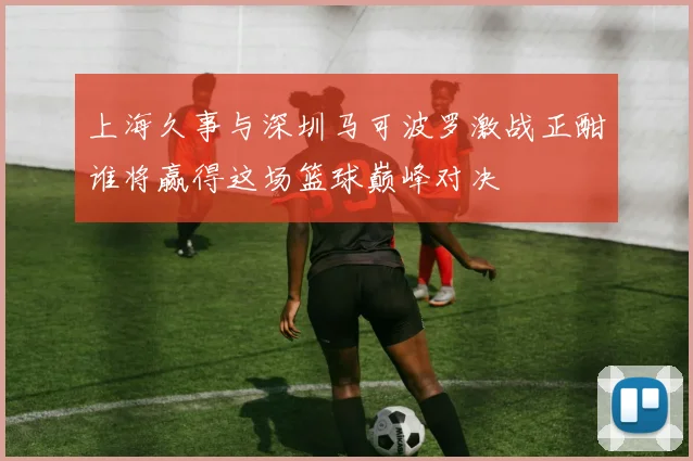 上海久事与深圳马可波罗激战正酣谁将赢得这场篮球巅峰对决